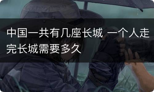 中国一共有几座长城 一个人走完长城需要多久
