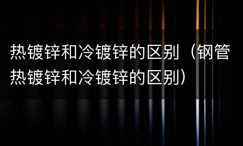 热镀锌和冷镀锌的区别（钢管热镀锌和冷镀锌的区别）