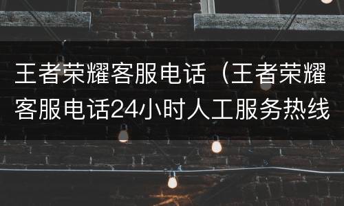 王者荣耀客服电话（王者荣耀客服电话24小时人工服务热线退款）