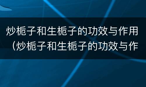 炒栀子和生栀子的功效与作用（炒栀子和生栀子的功效与作用一样吗）