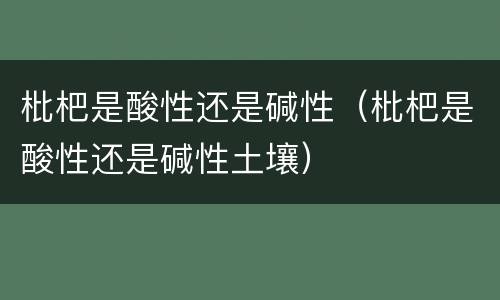 枇杷是酸性还是碱性（枇杷是酸性还是碱性土壤）