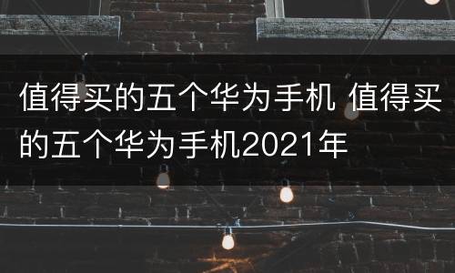 值得买的五个华为手机 值得买的五个华为手机2021年