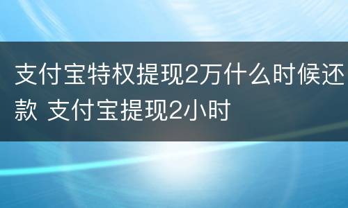 支付宝特权提现2万什么时候还款 支付宝提现2小时