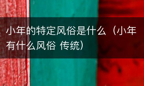 小年的特定风俗是什么（小年有什么风俗 传统）