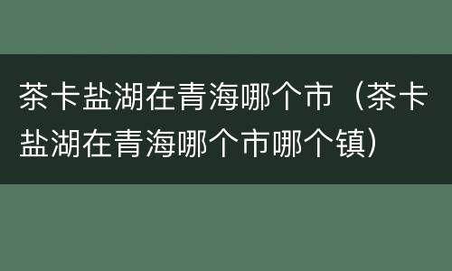 茶卡盐湖在青海哪个市（茶卡盐湖在青海哪个市哪个镇）