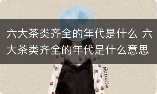 六大茶类齐全的年代是什么 六大茶类齐全的年代是什么意思