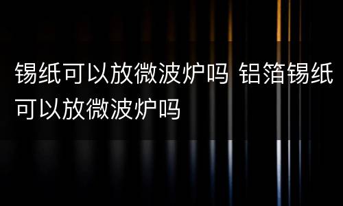 锡纸可以放微波炉吗 铝箔锡纸可以放微波炉吗