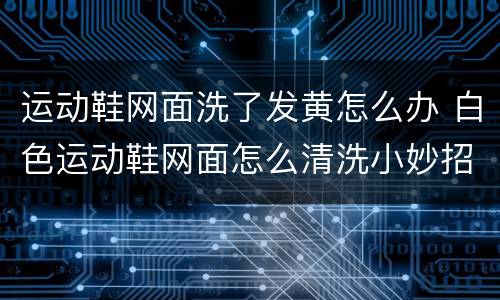 运动鞋网面洗了发黄怎么办 白色运动鞋网面怎么清洗小妙招