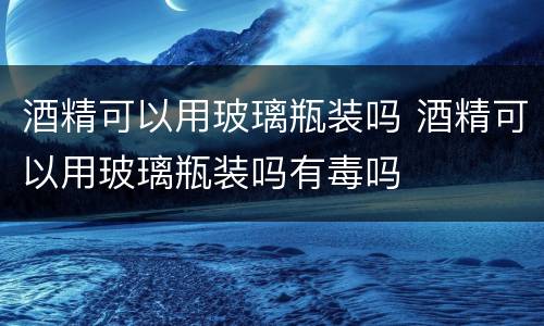 酒精可以用玻璃瓶装吗 酒精可以用玻璃瓶装吗有毒吗