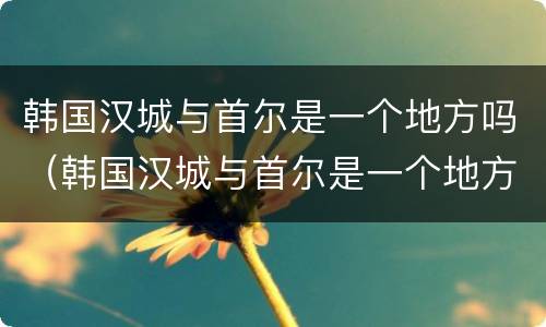 韩国汉城与首尔是一个地方吗（韩国汉城与首尔是一个地方吗）