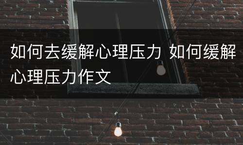 如何去缓解心理压力 如何缓解心理压力作文