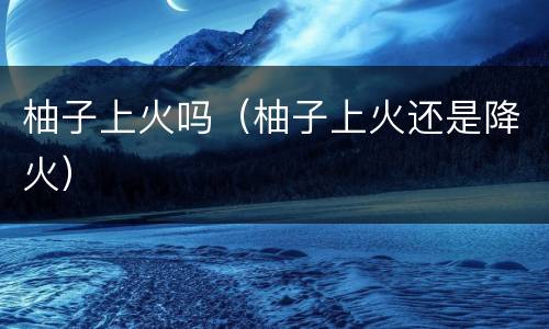柚子上火吗（柚子上火还是降火）