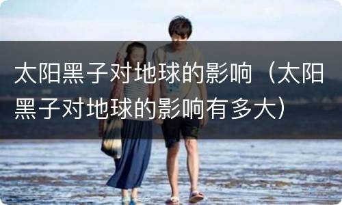 太阳黑子对地球的影响（太阳黑子对地球的影响有多大）