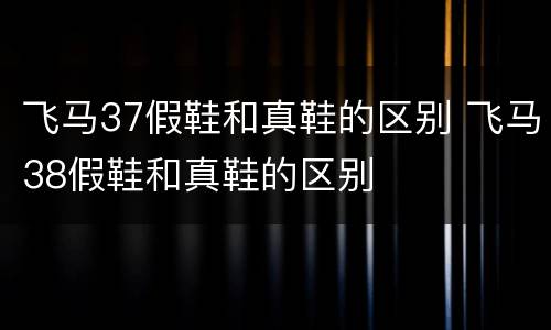 飞马37假鞋和真鞋的区别 飞马38假鞋和真鞋的区别