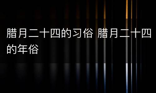 腊月二十四的习俗 腊月二十四的年俗