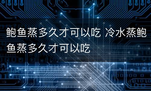 鲍鱼蒸多久才可以吃 冷水蒸鲍鱼蒸多久才可以吃