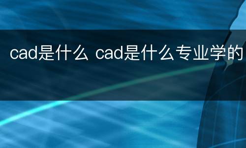 cad是什么 cad是什么专业学的