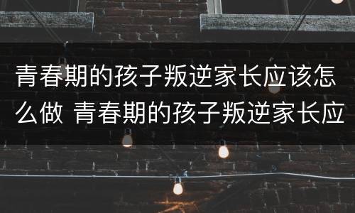 青春期的孩子叛逆家长应该怎么做 青春期的孩子叛逆家长应该怎么做视频