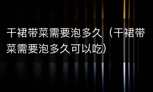 干裙带菜需要泡多久（干裙带菜需要泡多久可以吃）