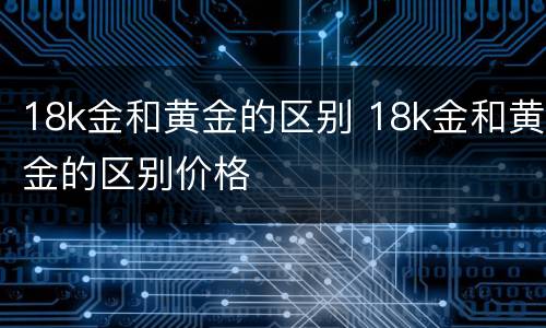 18k金和黄金的区别 18k金和黄金的区别价格