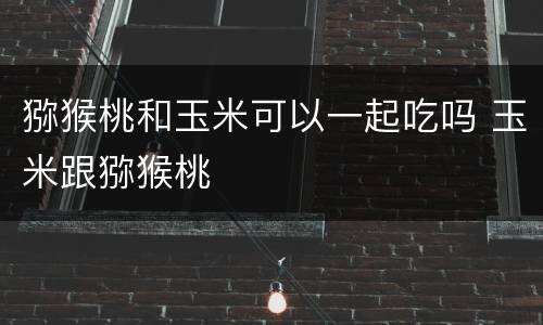 猕猴桃和玉米可以一起吃吗 玉米跟猕猴桃