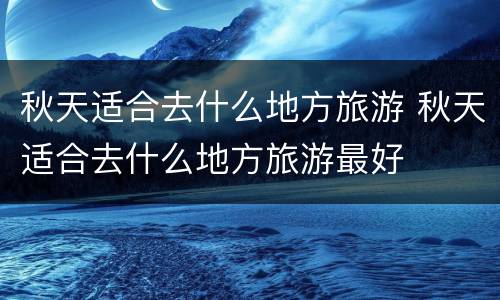 秋天适合去什么地方旅游 秋天适合去什么地方旅游最好