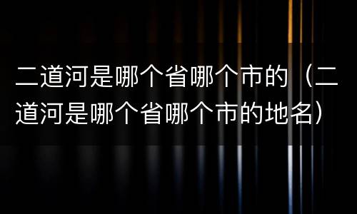 二道河是哪个省哪个市的（二道河是哪个省哪个市的地名）