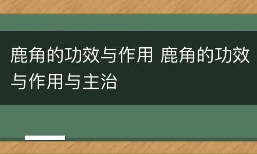 鹿角的功效与作用 鹿角的功效与作用与主治