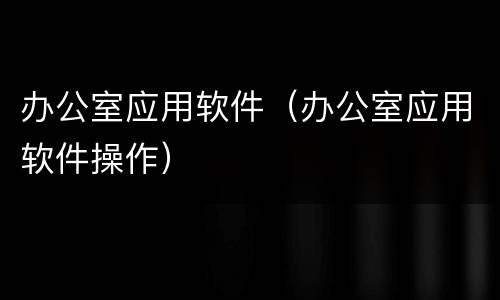 办公室应用软件（办公室应用软件操作）