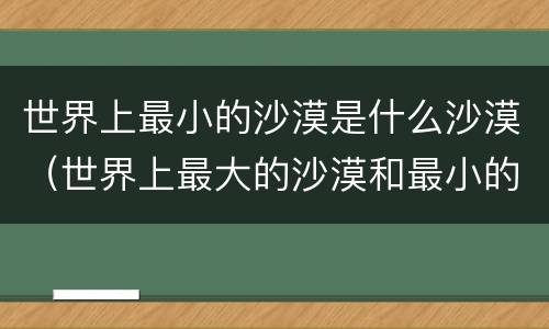 世界上最小的沙漠是什么沙漠（世界上最大的沙漠和最小的沙漠）