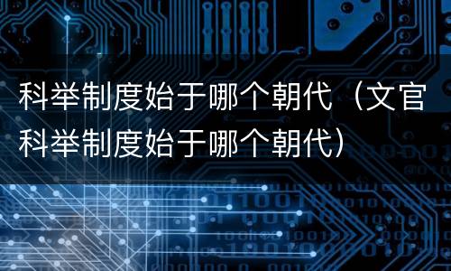 科举制度始于哪个朝代（文官科举制度始于哪个朝代）