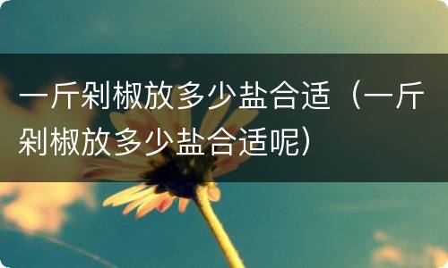 一斤剁椒放多少盐合适（一斤剁椒放多少盐合适呢）
