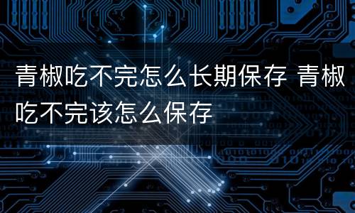 青椒吃不完怎么长期保存 青椒吃不完该怎么保存