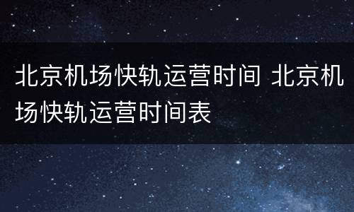 北京机场快轨运营时间 北京机场快轨运营时间表
