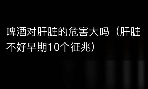 啤酒对肝脏的危害大吗（肝脏不好早期10个征兆）