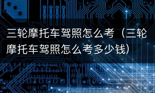 三轮摩托车驾照怎么考（三轮摩托车驾照怎么考多少钱）