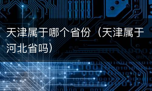 天津属于哪个省份（天津属于河北省吗）