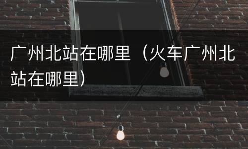 广州北站在哪里（火车广州北站在哪里）