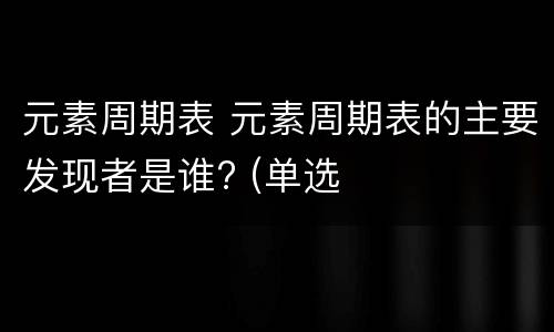 元素周期表 元素周期表的主要发现者是谁? (单选