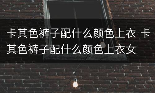 卡其色裤子配什么颜色上衣 卡其色裤子配什么颜色上衣女