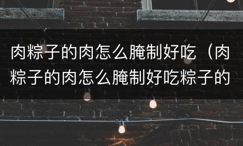 肉粽子的肉怎么腌制好吃（肉粽子的肉怎么腌制好吃粽子的包法）