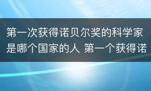 第一次获得诺贝尔奖的科学家是哪个国家的人 第一个获得诺贝尔奖的科学家是哪个国家的