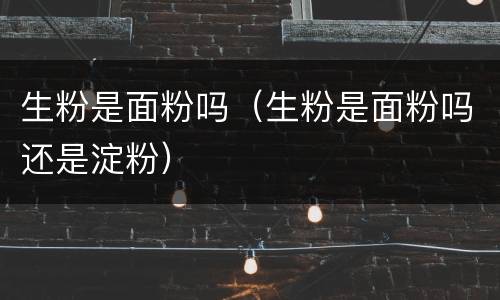 生粉是面粉吗（生粉是面粉吗还是淀粉）