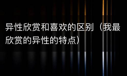 异性欣赏和喜欢的区别（我最欣赏的异性的特点）