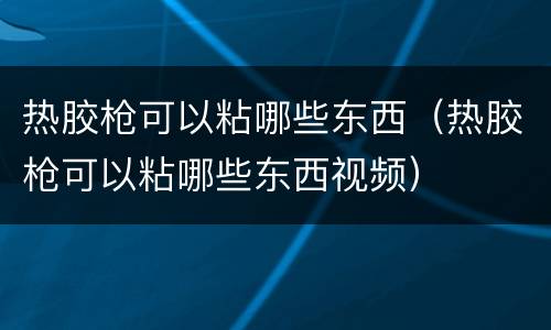 热胶枪可以粘哪些东西（热胶枪可以粘哪些东西视频）
