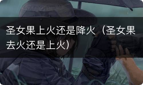 圣女果上火还是降火（圣女果去火还是上火）