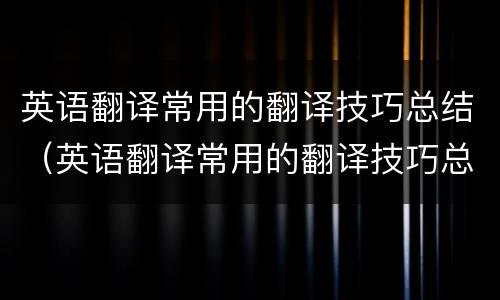 英语翻译常用的翻译技巧总结（英语翻译常用的翻译技巧总结怎么写）
