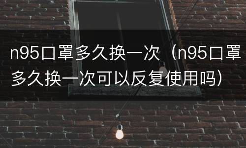 n95口罩多久换一次（n95口罩多久换一次可以反复使用吗）