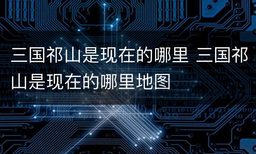 三国祁山是现在的哪里 三国祁山是现在的哪里地图
