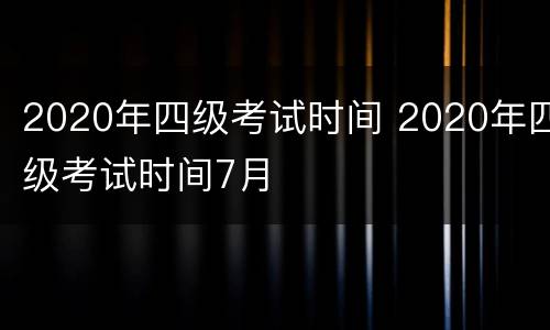 2020年四级考试时间 2020年四级考试时间7月